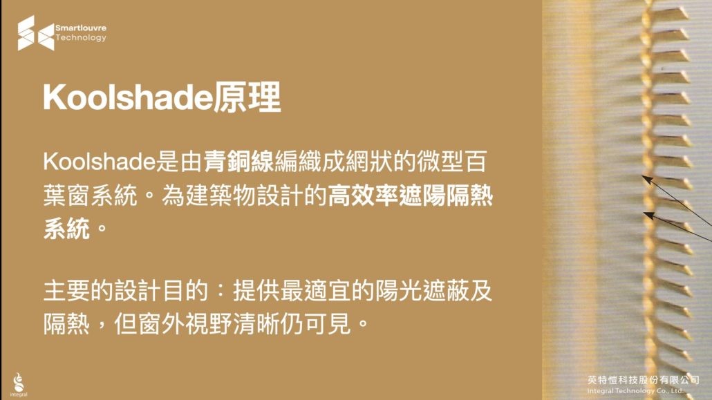 KOOLShade原理 該百葉窗是世界上最薄、最輕的百葉系統，由許多青銅合金編織而成，直接裝置於玻璃外側，具多重功能，可以保護建築物受到太陽的刺眼光線照射，增加室內的舒適空間，並能調光遮陽、隔熱、防蟲和防偷窺。